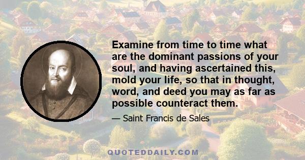 Examine from time to time what are the dominant passions of your soul, and having ascertained this, mold your life, so that in thought, word, and deed you may as far as possible counteract them.