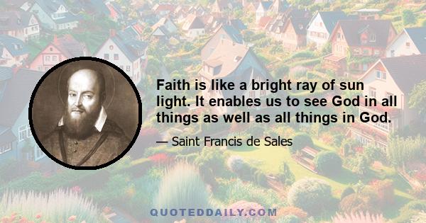 Faith is like a bright ray of sun light. It enables us to see God in all things as well as all things in God.