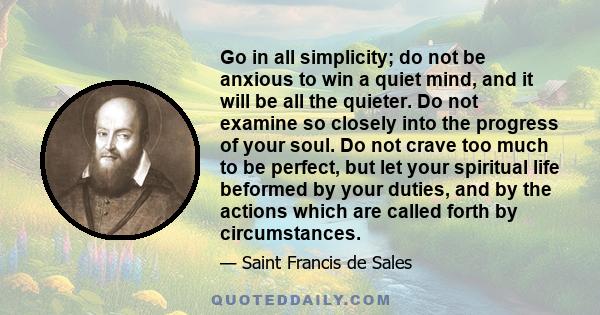 Go in all simplicity; do not be anxious to win a quiet mind, and it will be all the quieter. Do not examine so closely into the progress of your soul. Do not crave too much to be perfect, but let your spiritual life