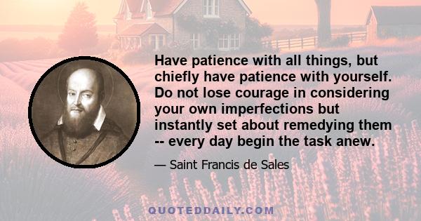 Have patience with all things, but chiefly have patience with yourself. Do not lose courage in considering your own imperfections but instantly set about remedying them -- every day begin the task anew.