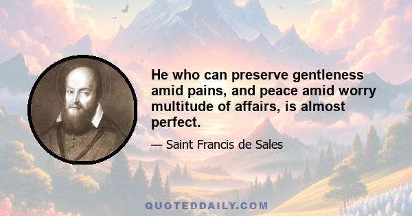 He who can preserve gentleness amid pains, and peace amid worry multitude of affairs, is almost perfect.