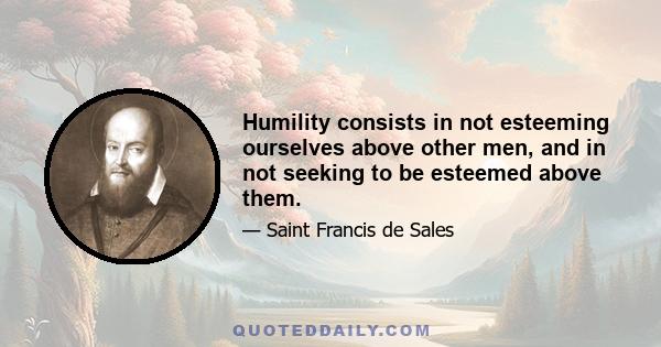 Humility consists in not esteeming ourselves above other men, and in not seeking to be esteemed above them.