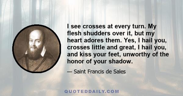 I see crosses at every turn. My flesh shudders over it, but my heart adores them. Yes, I hail you, crosses little and great, I hail you, and kiss your feet, unworthy of the honor of your shadow.