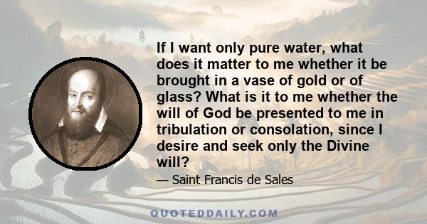 If I want only pure water, what does it matter to me whether it be brought in a vase of gold or of glass? What is it to me whether the will of God be presented to me in tribulation or consolation, since I desire and