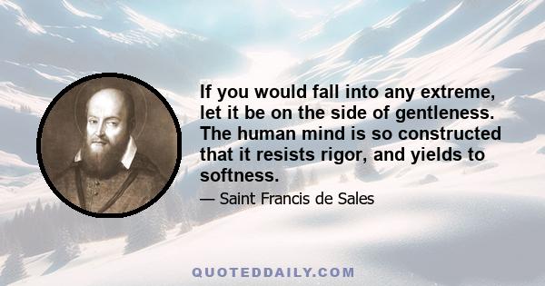 If you would fall into any extreme, let it be on the side of gentleness. The human mind is so constructed that it resists rigor, and yields to softness.