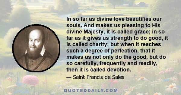 In so far as divine love beautifies our souls. And makes us pleasing to His divine Majesty, it is called grace; in so far as it gives us strength to do good, it is called charity; but when it reaches such a degree of