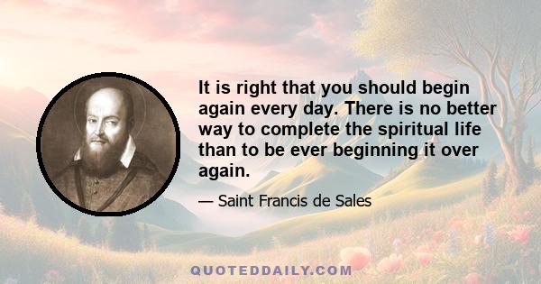 It is right that you should begin again every day. There is no better way to complete the spiritual life than to be ever beginning it over again.