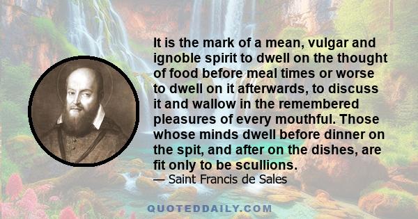 It is the mark of a mean, vulgar and ignoble spirit to dwell on the thought of food before meal times or worse to dwell on it afterwards, to discuss it and wallow in the remembered pleasures of every mouthful. Those