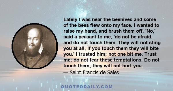 Lately I was near the beehives and some of the bees flew onto my face. I wanted to raise my hand, and brush them off. 'No,' said a peasant to me, 'do not be afraid, and do not touch them. They will not sting you at all, 