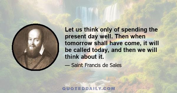 Let us think only of spending the present day well. Then when tomorrow shall have come, it will be called today, and then we will think about it.