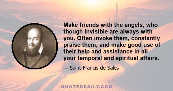 Make friends with the angels, who though invisible are always with you. Often invoke them, constantly praise them, and make good use of their help and assistance in all your temporal and spiritual affairs.