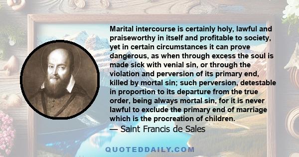 Marital intercourse is certainly holy, lawful and praiseworthy in itself and profitable to society, yet in certain circumstances it can prove dangerous, as when through excess the soul is made sick with venial sin, or