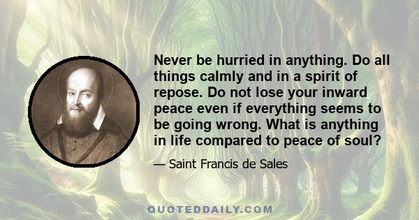 Never be hurried in anything. Do all things calmly and in a spirit of repose. Do not lose your inward peace even if everything seems to be going wrong. What is anything in life compared to peace of soul?