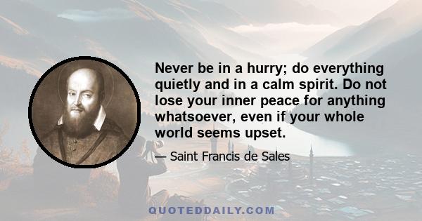 Never be in a hurry; do everything quietly and in a calm spirit. Do not lose your inner peace for anything whatsoever, even if your whole world seems upset.