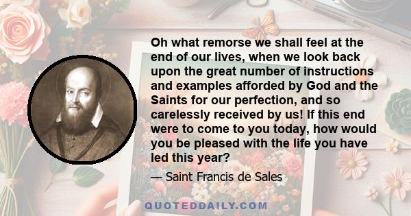 Oh what remorse we shall feel at the end of our lives, when we look back upon the great number of instructions and examples afforded by God and the Saints for our perfection, and so carelessly received by us! If this