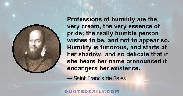 Professions of humility are the very cream, the very essence of pride; the really humble person wishes to be, and not to appear so. Humility is timorous, and starts at her shadow; and so delicate that if she hears her