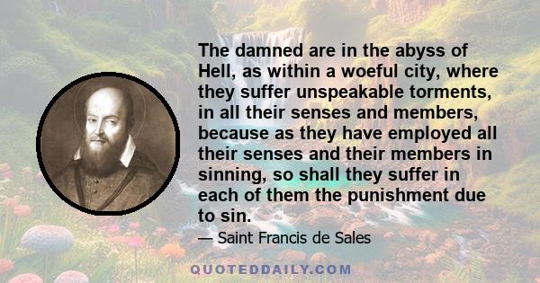 The damned are in the abyss of Hell, as within a woeful city, where they suffer unspeakable torments, in all their senses and members, because as they have employed all their senses and their members in sinning, so