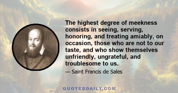 The highest degree of meekness consists in seeing, serving, honoring, and treating amiably, on occasion, those who are not to our taste, and who show themselves unfriendly, ungrateful, and troublesome to us.