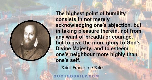 The highest point of humility consists in not merely acknowledging one's abjection, but in taking pleasure therein, not from any want of breadth or courage, but to give the more glory to God's Divine Majesty, and to