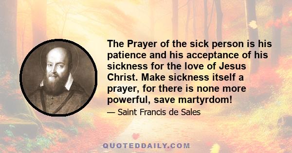 The Prayer of the sick person is his patience and his acceptance of his sickness for the love of Jesus Christ. Make sickness itself a prayer, for there is none more powerful, save martyrdom!