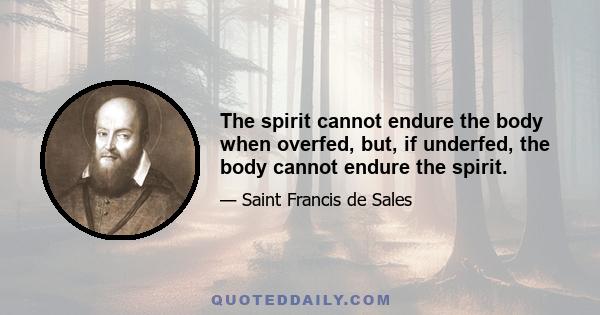 The spirit cannot endure the body when overfed, but, if underfed, the body cannot endure the spirit.