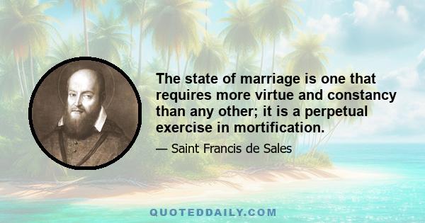 The state of marriage is one that requires more virtue and constancy than any other; it is a perpetual exercise in mortification.