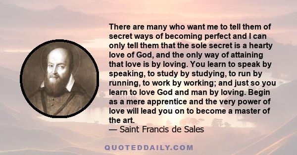 There are many who want me to tell them of secret ways of becoming perfect and I can only tell them that the sole secret is a hearty love of God, and the only way of attaining that love is by loving. You learn to speak