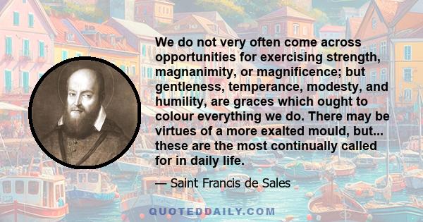 We do not very often come across opportunities for exercising strength, magnanimity, or magnificence; but gentleness, temperance, modesty, and humility, are graces which ought to colour everything we do. There may be