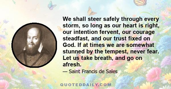 We shall steer safely through every storm, so long as our heart is right, our intention fervent, our courage steadfast, and our trust fixed on God. If at times we are somewhat stunned by the tempest, never fear. Let us