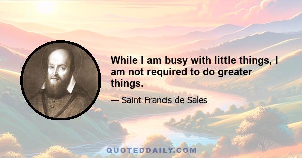 While I am busy with little things, I am not required to do greater things.