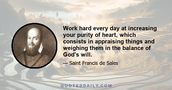 Work hard every day at increasing your purity of heart, which consists in appraising things and weighing them in the balance of God's will.