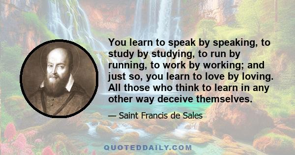 You learn to speak by speaking, to study by studying, to run by running, to work by working; and just so, you learn to love by loving. All those who think to learn in any other way deceive themselves.