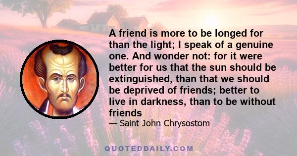 A friend is more to be longed for than the light; I speak of a genuine one. And wonder not: for it were better for us that the sun should be extinguished, than that we should be deprived of friends; better to live in