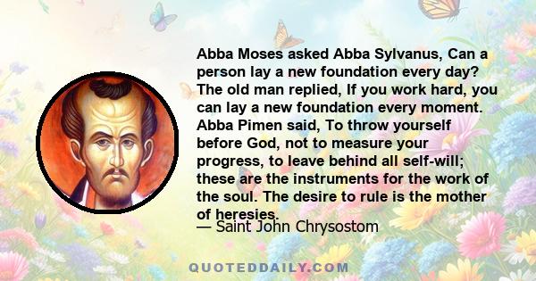 Abba Moses asked Abba Sylvanus, Can a person lay a new foundation every day? The old man replied, If you work hard, you can lay a new foundation every moment. Abba Pimen said, To throw yourself before God, not to