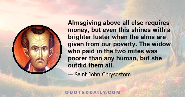 Almsgiving above all else requires money, but even this shines with a brighter luster when the alms are given from our poverty. The widow who paid in the two mites was poorer than any human, but she outdid them all.