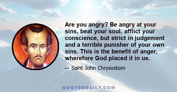 Are you angry? Be angry at your sins, beat your soul, afflict your conscience, but strict in judgement and a terrible punisher of your own sins. This is the benefit of anger, wherefore God placed it in us.