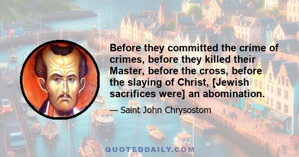 Before they committed the crime of crimes, before they killed their Master, before the cross, before the slaying of Christ, [Jewish sacrifices were] an abomination.