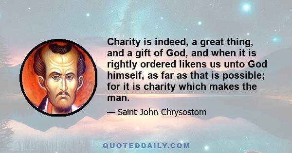 Charity is indeed, a great thing, and a gift of God, and when it is rightly ordered likens us unto God himself, as far as that is possible; for it is charity which makes the man.