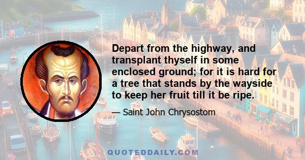 Depart from the highway, and transplant thyself in some enclosed ground; for it is hard for a tree that stands by the wayside to keep her fruit till it be ripe.