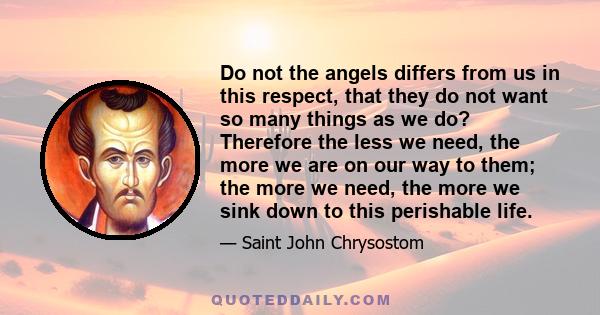 Do not the angels differs from us in this respect, that they do not want so many things as we do? Therefore the less we need, the more we are on our way to them; the more we need, the more we sink down to this