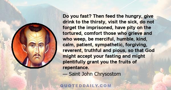 Do you fast? Then feed the hungry, give drink to the thirsty, visit the sick, do not forget the imprisoned, have pity on the tortured, comfort those who grieve and who weep, be merciful, humble, kind, calm, patient,