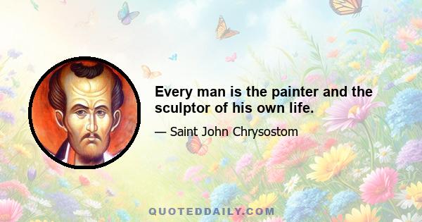 Every man is the painter and the sculptor of his own life.