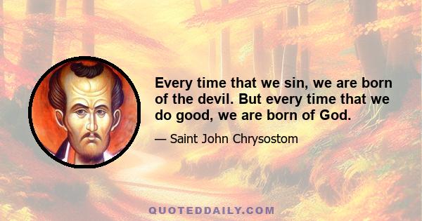 Every time that we sin, we are born of the devil. But every time that we do good, we are born of God.