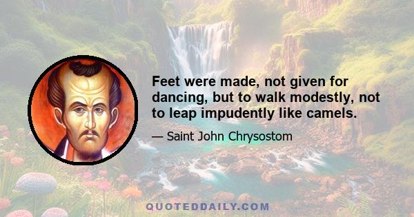 Feet were made, not given for dancing, but to walk modestly, not to leap impudently like camels.