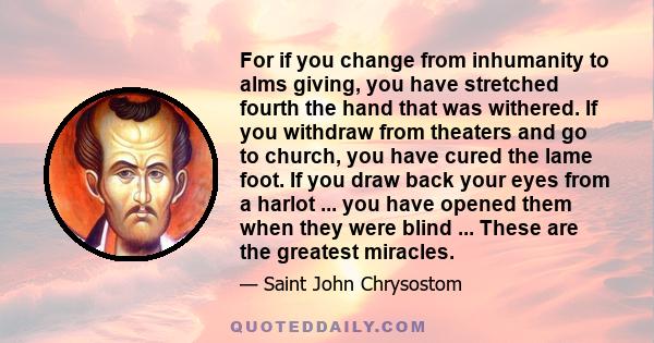 For if you change from inhumanity to alms giving, you have stretched fourth the hand that was withered. If you withdraw from theaters and go to church, you have cured the lame foot. If you draw back your eyes from a