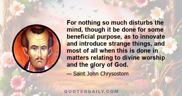 For nothing so much disturbs the mind, though it be done for some beneficial purpose, as to innovate and introduce strange things, and most of all when this is done in matters relating to divine worship and the glory of 