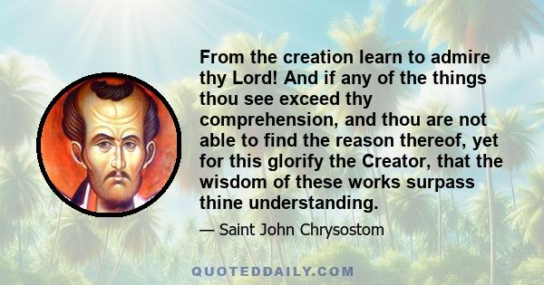 From the creation learn to admire thy Lord! And if any of the things thou see exceed thy comprehension, and thou are not able to find the reason thereof, yet for this glorify the Creator, that the wisdom of these works