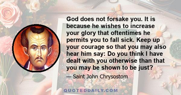 God does not forsake you. It is because he wishes to increase your glory that oftentimes he permits you to fall sick. Keep up your courage so that you may also hear him say: Do you think I have dealt with you otherwise