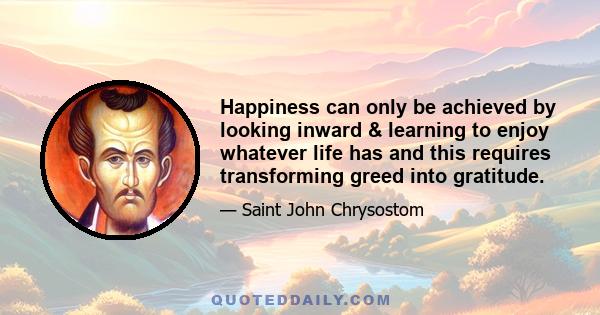 Happiness can only be achieved by looking inward & learning to enjoy whatever life has and this requires transforming greed into gratitude.