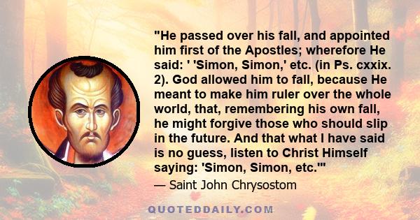 He passed over his fall, and appointed him first of the Apostles; wherefore He said: ' 'Simon, Simon,' etc. (in Ps. cxxix. 2). God allowed him to fall, because He meant to make him ruler over the whole world, that,